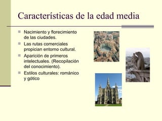 Características de la edad media Nacimiento y florecimiento de las ciudades. Las rutas comerciales propician entorno cultural. Aparición de primeros intelectuales. (Recopilación del conocimiento). Estilos culturales: románico y gótico 