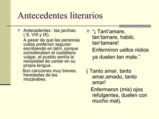 Antecedentes literarios Antecedentes : las jarchas. ( S. VIII y IX). A pesar de que las personas cultas preferían seguían escribiendo en latín, porque consideraban el castellano vulgar, el pueblo sentía la necesidad de cantar en su propia lengua. .  Son canciones muy breves, heredadas de los mozárabes. “ ¡ Tant’amare, tan’tamare, habib, tan’tamare! Enfermiron uellos nidios ya duelen tan male.” ( Tanto amar, tanto amar,amado, tanto amar! Enfermaron (mis) ojos refulgentes, duelen con mucho mal). 