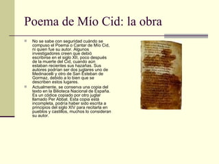 Poema de Mío Cid: la obra <ul><li>No se sabe con seguridad cuándo se compuso el Poema o Cantar de Mío Cid, ni quien fue su...