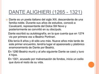 DANTE ALIGHIERI (1265 - 1321)
 Dante es un poeta italiano del siglo XIII, descendente de una
familia noble. Durante sus años de estudios, conoció a
Cavalcanti, representante del Dolce Stil Novo y
posteriormente se convirtió en su discípulo.
Dante escribió su autobiografía, en la que cuenta que en 1274
vio por primera vez a Beatriz Portinari.
Ella tenía 8 años y él sólo uno más. Nueve años más tarde de
este primer encuentro, tendría lugar el apasionado y platónico
enamoramiento de Dante por Beatriz.
En 1290 Beatriz murió y al año siguiente Dante se casó y tuvo
4 hijos.
En 1301, acusado por malversación de fondos, inicia un exilio
que dura el resto de su vida.
 