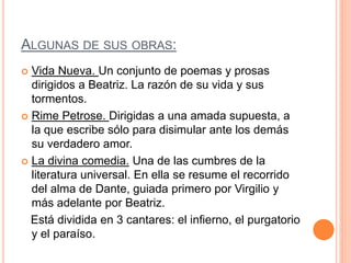 ALGUNAS DE SUS OBRAS:
 Vida Nueva. Un conjunto de poemas y prosas
dirigidos a Beatriz. La razón de su vida y sus
tormentos.
 Rime Petrose. Dirigidas a una amada supuesta, a
la que escribe sólo para disimular ante los demás
su verdadero amor.
 La divina comedia. Una de las cumbres de la
literatura universal. En ella se resume el recorrido
del alma de Dante, guiada primero por Virgilio y
más adelante por Beatriz.
Está dividida en 3 cantares: el infierno, el purgatorio
y el paraíso.
 