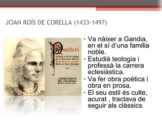 JO AN ROÍS DE CORELLA (1433-1497) Va nàixer a Gandia, en el sí d’una familia noble. Estudià teologia i professà la carrera eclesiàstica. Va fer obra poètica i obra en prosa. El seu estil és culte, acurat , tractava de seguir als clàssics . 