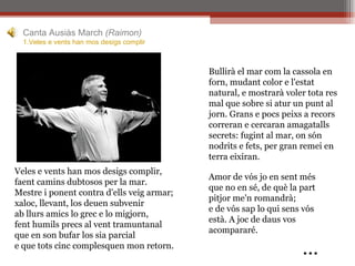 Veles e vents han mos desigs complir, faent camins dubtosos per la mar. Mestre i ponent contra d'ells veig armar; xaloc, llevant, los deuen subvenir ab llurs amics lo grec e lo migjorn, fent humils precs al vent tramuntanal que en son bufar los sia parcial e que tots cinc complesquen mon retorn. Amor de vós jo en sent més que no en sé, de què la part pitjor me'n romandrà; e de vós sap lo qui sens vós està. A joc de daus vos acompararé.   … Canta Ausiàs March  (Raimon) 1.Veles e  vents  han  mos   desigs   complir   Bullirà el mar com la cassola en forn, mudant color e l'estat natural, e mostrarà voler tota res mal que sobre si atur un punt al jorn. Grans e pocs peixs a recors correran e cercaran amagatalls secrets: fugint al mar, on són nodrits e fets, per gran remei en terra eixiran. 