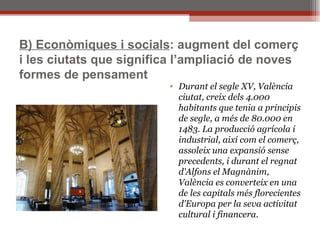 B) Econòmiques i socials : augment del comerç i les ciutats que significa l’ampliació de noves formes de pensament Durant el segle XV, València ciutat, creix dels 4.000 habitants que tenia a principis de segle, a més de 80.000 en 1483. La producció agrícola i industrial, així com el comerç, assoleix una expansió sense precedents, i durant el regnat d'Alfons el Magnànim, València es converteix en una de les capitals més florecientes d'Europa per la seva activitat cultural i financera. 