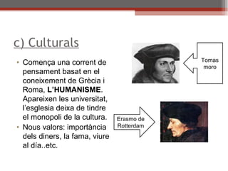 c) Culturals Comença una corrent de pensament basat en el coneixement de Grècia i Roma,  L’HUMANISME . Apareixen les universitat, l’esglesia deixa de tindre el monopoli de la cultura. Nous valors: importància dels diners, la fama, viure al día..etc. Erasmo de Rotterdam Tomas moro 