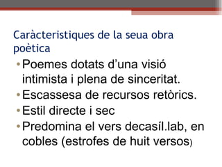Caràcteristiques de la seua obra poètica Poemes dotats d’una visió intimista i plena de sinceritat. Escassesa de recursos retòrics. Estil directe i sec Predomina el vers decasíl.lab, en cobles (estrofes de huit versos ) 