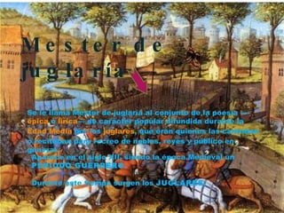 Se le llama Mester de juglaría al conjunto de la poesía — épica  o  lírica — de carácter popular difundida durante la  Edad Media  por los  juglares , que eran quienes las cantaban o recitaban para recreo de nobles, reyes y público en general. Mester de juglaría  Aparece en el siglo XII, siendo la época Medieval un  PERIODO GUERRERO. Durante este tiempo surgen los  JUGLARES. 