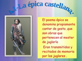 El poema épico se denomina propiamente cantar de gesta ,que son obras que pertenecen al mester de juglaría  Eran transmitidos y recitados de memoria por los juglares . 4.1-La épica castellana: 