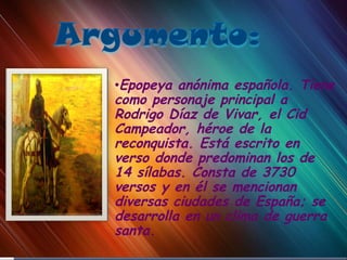 Epopeya anónima española. Tiene como personaje principal a Rodrigo Díaz de Vivar, el Cid Campeador, héroe de la reconquista. Está escrito en verso donde predominan los de 14 sílabas. Consta de 3730 versos y en él se mencionan diversas ciudades de España; se desarrolla en un clima de guerra santa. 