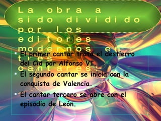 La obra a sido dividido por los editores modernos en tres cantares: El primer cantar trata el destierro del Cid por Alfonso VI. El segundo cantar se inicia con la  conquista de Valencia. El cantar tercero se abre con el episodio de León. 