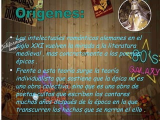 Los intelectuales románticos alemanes en el siglo XXI vuelven la mirada a la literatura medieval , mas concretamente a los poemas épicos . Frente a esta teoría surge la teoría individualista que sostiene que la épica no es una obra colectiva, sino que es una obra de poetas cultos que escriben los cantares muchos años después de la época en la que transcurren los hechos que se narran el ello  . 