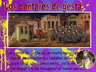 Un cantar de gesta es un relato heroico en donde se ensalzan las hazañas de un héroe y cuyo ideal , cuya única meta , es la de perseguir i la de recuperar el honor perdido Los cantares de gesta: 