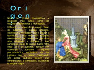 Origen: Nace en grupos escolásticos y religiosos más cultos (como las escuelas catedralicias o monacales). Utilizaba un vocabulario amplio, lleno de cultismos y colores retóricos, estrofismo y no tiradas, verso regular e isosilábico y una rima más exigente (consonante) con temas no guerreros sino religiosos y morales y una conciencia clara de querer hacer "otra cosa" que los juglares, aunque con frecuencia tomaron algunos procedimientos estilísticos de los juglares, que ya habían configurado una cierta tradición literaria que contribuyeron a enriquecer, civilizando la lengua vulgar. 