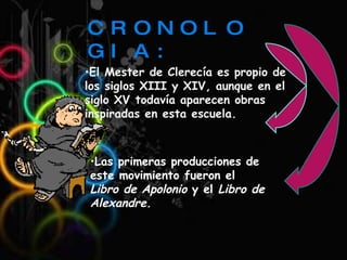 CRONOLOGIA: El Mester de Clerecía es propio de los siglos XIII y XIV, aunque en el siglo XV todavía aparecen obras inspiradas en esta escuela.  Las primeras producciones de este movimiento fueron el  Libro de Apolonio  y el  Libro de Alexandre. 