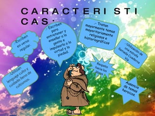 CARACTERISTICAS: .-Utilizan lenguaje culto y cuidado lleno de cultismos. .-Escriben en verso regular. .-  Escriben para entretener y enseñar a la gente e impulsarla a la virtud y la piedad. .-  Tratan mayormente temas mayoritariamente religiosos e historiográficos . .-  Respeto hacia los libros  .-Utilización de una estrofa llamada Cuaderna Vía Ausencia de temas heroicos. 