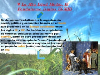 La Alta Edad Media. El Feudalismo (siglos IX-XIII) Se denomina  feudalismo  a la organización social, política y económica basada en el  feudo  que predominó en la  Europa occidental  entre los siglos  IX  y  XV . Se trataba de propiedades de terrenos cultivados principalmente por  siervos , parte de cuya producción debía ser entregada en concepto de "censo" (arriendo) al amo de las tierras, en la mayoría de los casos un pequeño  noble  (señor) nominalmente leal a un  rey . 