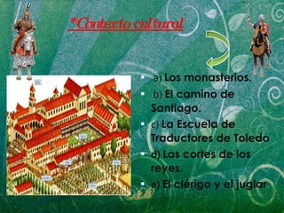 a)   Los monasterios. b)   El camino de Santiago.   c)   La Escuela de Traductores de Toledo d)  Las cortes de los reyes. e)  El clérigo y el juglar . *Contexto cultural 