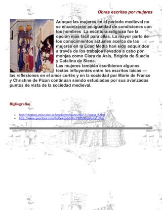 Obras escritas por mujeres
Aunque las mujeres en el período medieval no
se encontraran en igualdad de condiciones con
los hombres La escritura religiosa fue la
opción más fácil para ellas. La mayor parte de
los conocimientos actuales acerca de las
mujeres en la Edad Media han sido adquiridos
a través de los trabajos llevados a cabo por
monjas como Clara de Asís, Brígida de Suecia
y Catalina de Siena.
Las mujeres también escribieron algunos
textos influyentes entre los escritos laicos —
las reflexiones en el amor cortés y en la sociedad por Marie de France
y Christine de Pizan continúan siendo estudiadas por sus avanzados
puntos de vista de la sociedad medieval.

Bigliografía:



http://recursos.cnice.mec.es/lengua/profesores/eso3/t1/teoria_5.htm
http://www.geocities.com/hollywood/hills/7985/literatura1.htm

 
