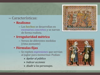 – Características:
   • Realismo
      – Los hechos se desarrollan en
        escenarios concretos y se narran
        de forma realista.
   • Irregularidad métrica
      – Versos de diferentes medidas
        (rima asonante)
   • Fórmulas fijas
      – Se repiten expresiones que servían
        al juglar para memorizar. Podían:
           » Apelar al público
           » Indicar acciones
           » Aludir a los personajes.
 