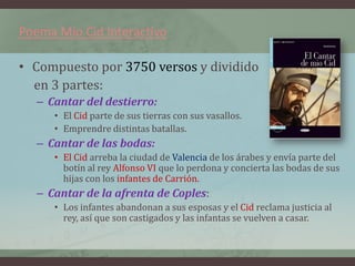 Poema Mio Cid Interactivo

• Compuesto por 3750 versos y dividido
  en 3 partes:
  – Cantar del destierro:
     • El Cid parte de sus tierras con sus vasallos.
     • Emprendre distintas batallas.
  – Cantar de las bodas:
     • El Cid arreba la ciudad de Valencia de los árabes y envía parte del
       botín al rey Alfonso VI que lo perdona y concierta las bodas de sus
       hijas con los infantes de Carrión.
  – Cantar de la afrenta de Coples:
     • Los infantes abandonan a sus esposas y el Cid reclama justicia al
       rey, así que son castigados y las infantas se vuelven a casar.
 