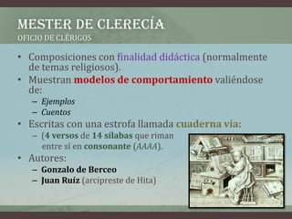 MESTER DE CLERECÍA
OFICIO DE CLÉRIGOS

• Composiciones con finalidad didáctica (normalmente
  de temas religiosos).
• Muestran modelos de comportamiento valiéndose
  de:
   – Ejemplos
   – Cuentos
• Escritas con una estrofa llamada cuaderna vía:
   – (4 versos de 14 sílabas que riman
     entre sí en consonante (AAAA).
• Autores:
   – Gonzalo de Berceo
   – Juan Ruíz (arcipreste de Hita)
 