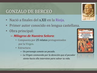GONZALO DE BERCEO
• Nació a finales del s.XII en la Rioja.
• Primer autor conocido en lengua castellana.
• Obra principal:
  – Milagros de Nuestra Señora:
     • Compuesta por 25 relatos protagonizados
       por la Virgen.
     • Estructura:
        – Un personaje comete un pecado.
        – La Virgen conmovida por la devoción que el pecador
          siente hacia ella interviene para salvar su vida.
 