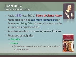 JUAN RUÍZ
(ARCIPRESTE DE HITA)

• Hacia 1350 escribió el Libro de Buen Amor.
• Narra una serie de aventuras amorosas en
  forma autobiográfica (como si se tratara de
  sus propias experiencias).
• Se entremezclan: cuentos, leyendas, fábulas...
• Recursos principales:
   – Parodia
   – Ironía
      • Se emplean para caricaturizar la sociedad medieval
        y sus estamentos.
 
