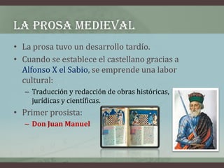 LA PROSA MEDIEVAL
• La prosa tuvo un desarrollo tardío.
• Cuando se establece el castellano gracias a
  Alfonso X el Sabio...