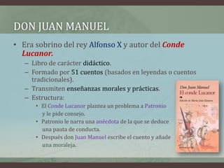 DON JUAN MANUEL
• Era sobrino del rey Alfonso X y autor del Conde
  Lucanor.
   – Libro de carácter didáctico.
   – Formado por 51 cuentos (basados en leyendas o cuentos
     tradicionales).
   – Transmiten enseñanzas morales y prácticas.
   – Estructura:
      • El Conde Lucanor plantea un problema a Patronio
        y le pide consejo.
      • Patronio le narra una anécdota de la que se deduce
        una pauta de conducta.
      • Después don Juan Manuel escribe el cuento y añade
        una moraleja.
 