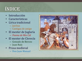 ÍNDICE
• Introducción
• Características
• Lírica tradicional
   – Jarchas
   – Cantigas de amigo
• El mester de Juglaría
   – Poema de Mio Cid
• El mester de Clerecía
   – Gonzalo de Berceo
   – Juan Ruíz
• Prosa medieval
   – Don Juan Manuel
 