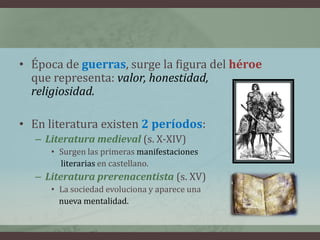 • Época de guerras, surge la figura del héroe
  que representa: valor, honestidad,
  religiosidad.

• En literatura existen 2 períodos:
   – Literatura medieval (s. X-XIV)
      • Surgen las primeras manifestaciones
        literarias en castellano.
   – Literatura prerenacentista (s. XV)
      • La sociedad evoluciona y aparece una
        nueva mentalidad.
 