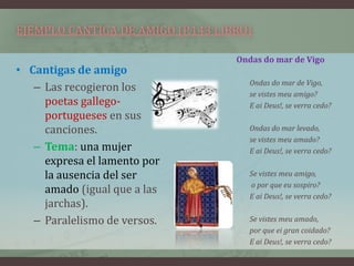 EJEMPLO CANTIGA DE AMIGO (P.143 LIBRO)

                                   Ondas do mar de Vigo
• Cantigas de amigo
                                      Ondas do mar de Vigo,
   – Las recogieron los
                                      se vistes meu amigo?
     poetas gallego-                  E ai Deus!, se verra cedo?
     portugueses en sus
     canciones.                       Ondas do mar levado,
                                      se vistes meu amado?
   – Tema: una mujer                  E ai Deus!, se verra cedo?
     expresa el lamento por
     la ausencia del ser              Se vistes meu amigo,
                                      o por que eu sospiro?
     amado (igual que a las
                                      E ai Deus!, se verra cedo?
     jarchas).
   – Paralelismo de versos.           Se vistes meu amado,
                                      por que ei gran coidado?
                                      E ai Deus!, se verra cedo?
 