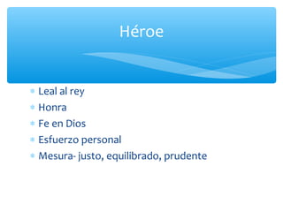 ∗ Leal al rey
∗ Honra
∗ Fe en Dios
∗ Esfuerzo personal
∗ Mesura- justo, equilibrado, prudente
Héroe
 
