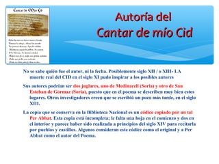 Autoría delAutoría del
Cantar de mío CidCantar de mío Cid
No se sabe quién fue el autor, ni la fecha. Posiblemente siglo XII / o XIII- LA
muerte real del CID en el siglo XI pudo inspirar a los posibles autores
Sus autores podrían ser dos juglares, uno de Medinaceli (Soria) y otro de San
Esteban de Gormaz (Soria), puesto que en el poema se describen muy bien estos
lugares. Otros investigadores creen que se escribió un poco más tarde, en el siglo
XIII.
La copia que se conserva en la Biblioteca Nacional es un códice copiado por un tal
Per Abbat. Esta copia está incompleta; le falta una hoja en el comienzo y dos en
el interior y parece haber sido realizada a principios del siglo XIV para recitarla
por pueblos y castillos. Algunos consideran este códice como el original y a Per
Abbat como el autor del Poema.
 