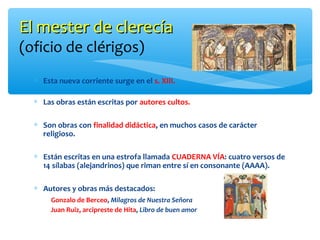 El mester de clerecíaEl mester de clerecía
(oficio de clérigos)
∗ Esta nueva corriente surge en el s. XIII.
∗ Las obras están escritas por autores cultos.
∗ Son obras con finalidad didáctica, en muchos casos de carácter
religioso.
∗ Están escritas en una estrofa llamada CUADERNA VÍA: cuatro versos de
14 sílabas (alejandrinos) que riman entre sí en consonante (AAAA).
∗ Autores y obras más destacados:
Gonzalo de Berceo, Milagros de Nuestra Señora
Juan Ruiz, arcipreste de Hita, Libro de buen amor
 