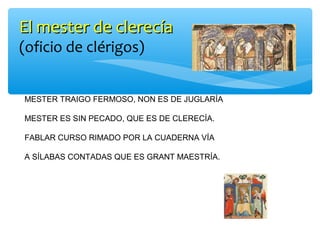 El mester de clerecíaEl mester de clerecía
(oficio de clérigos)
MESTER TRAIGO FERMOSO, NON ES DE JUGLARÍA
MESTER ES SIN PECADO, QUE ES DE CLERECÍA.
FABLAR CURSO RIMADO POR LA CUADERNA VÍA
A SÍLABAS CONTADAS QUE ES GRANT MAESTRÍA.
 
