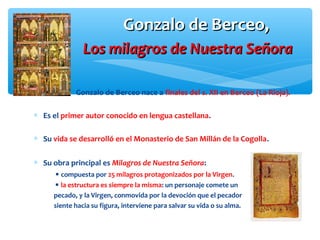 Gonzalo de Berceo,Gonzalo de Berceo,
Los milagros de Nuestra SeñoraLos milagros de Nuestra Señora
Gonzalo de Berceo nace a finales del s. XII en Berceo (La Rioja).
∗ Es el primer autor conocido en lengua castellana.
∗ Su vida se desarrolló en el Monasterio de San Millán de la Cogolla.
∗ Su obra principal es Milagros de Nuestra Señora:
 compuesta por 25 milagros protagonizados por la Virgen.
 la estructura es siempre la misma: un personaje comete un
pecado, y la Virgen, conmovida por la devoción que el pecador
siente hacia su figura, interviene para salvar su vida o su alma.
 