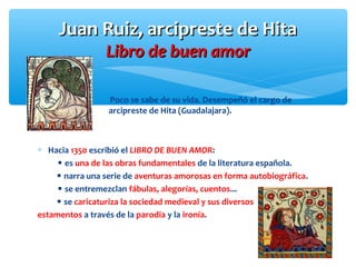 Juan Ruiz, arcipreste de HitaJuan Ruiz, arcipreste de Hita
Libro de buen amorLibro de buen amor
Poco se sabe de su vida. Desempeñó el cargo de
arcipreste de Hita (Guadalajara).
∗ Hacia 1350 escribió el LIBRO DE BUEN AMOR:
 es una de las obras fundamentales de la literatura española.
 narra una serie de aventuras amorosas en forma autobiográfica.
 se entremezclan fábulas, alegorías, cuentos...
 se caricaturiza la sociedad medieval y sus diversos
estamentos a través de la parodia y la ironía.
 