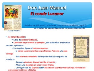 Don Juan ManuelDon Juan Manuel
El conde LucanorEl conde Lucanor
Sobrino de Alfonso X, el infante don Juan Manuel (1282-1328?),
es el autor de una de las obras fundamentales de la
Edad Media.
∗ El conde Lucanor:
 Libro de carácter didáctico.
 Colección de 51 cuentos o ejemplos , que transmites enseñanzas
morales y prácticas.
 Los cuentos siguen el mismo esquema:
- el conde Lucanor plantea un problema a Patronio y le pide
consejo
- éste narra una anécdota de la que se deduce una pauta de
conducta.
- Después, don Juan Manuel escribe el cuento y
- Añade una moraleja en unos versos finales.
- La mayoría de los cuentos están basados en cuentos tradicionales, leyendas de
personajes históricos y fábulas.
 