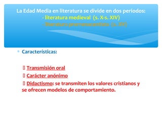 ∗ Características:
 Transmisión oral
 Carácter anónimo
 Didactismo: se transmiten los valores cristianos y
se ofrecen modelos de comportamiento.
La Edad Media en literatura se divide en dos periodos:
- literatura medieval (s. X-s. XIV)
- literatura prerrenacentista (s. XV)
 