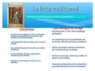 La lírica tradicionalLa lírica tradicional
Las jarchas
∗ Escritas en los siglos X y XI en mozárabe
(lengua romance de los cristianos que
vivían en territorio árabe)
∗ Composiciones breves: dos, tres o cuatro
versos.
∗ Son el final de poemas escritos en árabe
o hebreo.
∗ Tema: lamento de una mujer por la
ausencia de su amado.
∗ Emisor: es una mujer. El autor es un
hombre
Las cantigas de amigo
∗ Escritas en los s. XIII y XIV en gallego-
portugués.
∗ Se caracterizan por el paralelismo de
su versos. Misma estructura sintáctica.
∗
∗ Tema: una mujer expresa el lamento
por la ausencia de su amado.
∗ Emisor: una mujer, hermana, madre. El
autor es un hombre.
∗ Incorporan elementos de la naturaleza
para identificarlos con las emociones.
Primeras manifestaciones artísticas del pueblo.
 
