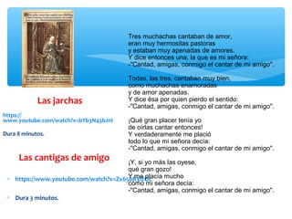 Las jarchas
https://
www.youtube.com/watch?v=bYb3N45bJnI
Dura 8 minutos.
Las cantigas de amigo
∗ https://www.youtube.com/watch?v=Zx650R3lZOc
∗ Dura 3 minutos.
Tres muchachas cantaban de amor,
eran muy hermositas pastoras
y estaban muy apenadas de amores.
Y dice entonces una, la que es mi señora:
-"Cantad, amigas, conmigo el cantar de mi amigo".
Todas, las tres, cantaban muy bien,
como muchachas enamoradas
y de amor apenadas.
Y dice ésa por quien pierdo el sentido:
-"Cantad, amigas, conmigo el cantar de mi amigo".
¡Qué gran placer tenía yo
de oírlas cantar entonces!
Y verdaderamente me plació
todo lo que mi señora decía:
-"Cantad, amigas, conmigo el cantar de mi amigo".
¡Y, si yo más las oyese,
qué gran gozo!
Y me placía mucho
cómo mi señora decía:
-"Cantad, amigas, conmigo el cantar de mi amigo".
 