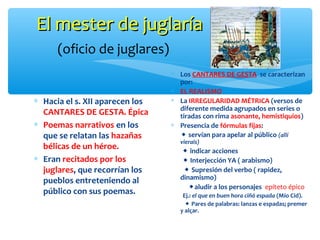El mester de juglaríaEl mester de juglaría
(oficio de juglares)
∗ Hacia el s. XII aparecen los
CANTARES DE GESTA. Épica
∗ Poemas narrativos en los
que se relatan las hazañas
bélicas de un héroe.
∗ Eran recitados por los
juglares, que recorrían los
pueblos entreteniendo al
público con sus poemas.
∗ Los CANTARES DE GESTA se caracterizan
por:
∗ EL REALISMO
∗ La IRREGULARIDAD MÉTRICA (versos de
diferente medida agrupados en series o
tiradas con rima asonante, hemistiquios)
∗ Presencia de fórmulas fijas:
 servían para apelar al público (allí
vierais)
 indicar acciones
 Interjección YA ( arabismo)
 Supresión del verbo ( rapidez,
dinamismo)
aludir a los personajes epíteto épico
Ej.: el que en buen hora ciñó espada (Mío Cid).
 Pares de palabras: lanzas e espadas; premer
y alçar.
 