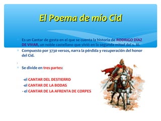 El Poema de mío CidEl Poema de mío Cid
∗ Es un Cantar de gesta en el que se cuenta la historia de RODRIGO DÍAZ
DE VIVAR, un noble castellano que vivió en la segunda mitad del s. XI.
∗ Compuesto por 3730 versos, narra la pérdida y recuperación del honor
del Cid.
.
∗ Se divide en tres partes:
-el CANTAR DEL DESTIERRO
-el CANTAR DE LA BODAS
- el CANTAR DE LA AFRENTA DE CORPES
 