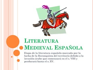 LITERATURA
MEDIEVAL ESPAÑOLA
Etapa de la literatura española marcada por la
lucha de la Reconquista del territorio debido a la
invasión árabe que comenzará en el s. VIII y
perdurará hasta el s. XV.
 