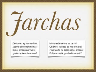 Jarchas
Decidme, ay hermanitas,   Mi corazón se me va de mí.
¿cómo contener mi mal?    Oh Dios, ¿acaso se me tornará?
Sin el amado no viviré:   ¡Tan fuerte mi dolor por el amado!
¿adónde iré a buscarlo?   Enfermo está, ¿cuándo sanará?
 