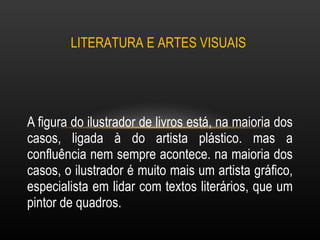 A figura do ilustrador de livros está, na maioria dos casos, ligada à do artista plástico. mas a confluência nem sempre acontece. na maioria dos casos, o ilustrador é muito mais um artista gráfico, especialista em lidar com textos literários, que um pintor de quadros.  LITERATURA E ARTES VISUAIS  