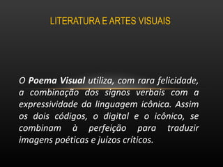 LITERATURA E ARTES VISUAIS  O  Poema Visual  utiliza, com rara felicidade, a combinação dos signos verbais com a expressividade da linguagem icônica. Assim os dois códigos, o digital e o icônico, se combinam à perfeição para traduzir imagens poéticas e juízos críticos.  