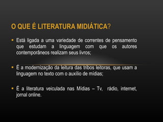 O QUE É LITERATURA MIDIÁTICA ?  Está ligada a uma variedade de correntes de pensamento que estudam a linguagem com que os autores contemporâneos realizam seus livros; É a modernização da leitura das tribos leitoras, que usam a linguagem no texto com o auxílio de mídias; É a literatura veiculada nas Mídias – Tv,  rádio, internet, jornal online. 