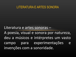 LITERATURA E ARTES SONORA  Literatura e artes sonoras –  A poesia, visual e sonora por natureza, deu a músicos e intérpretes um vasto campo para experimentações e invenções com a sonoridade.  